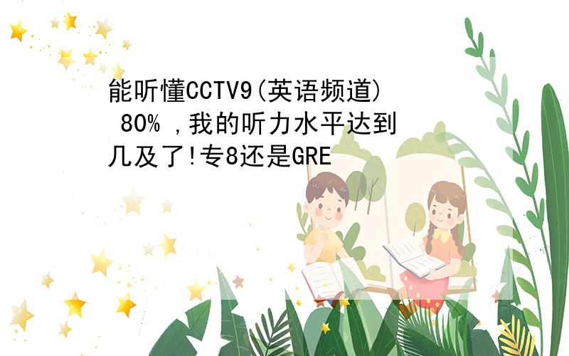 能听懂CCTV9(英语频道) 80% ,我的听力水平达到几及了!专8还是GRE