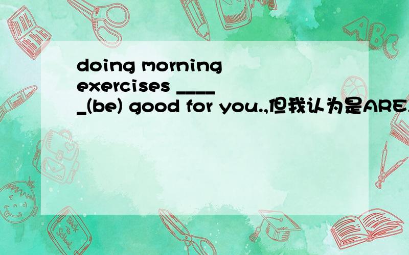 doing morning exercises _____(be) good for you.,但我认为是ARE,这里主语不是you吗为什么为什么啊,马上要考试了,