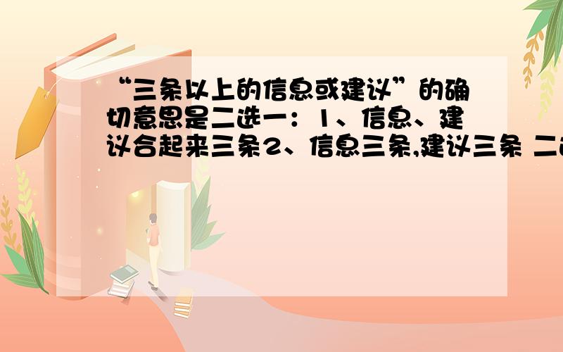 “三条以上的信息或建议”的确切意思是二选一：1、信息、建议合起来三条2、信息三条,建议三条 二选一写上去这是我在做题时的题的问题,后面的答案是赞同信息见意合起来三条,可我觉得