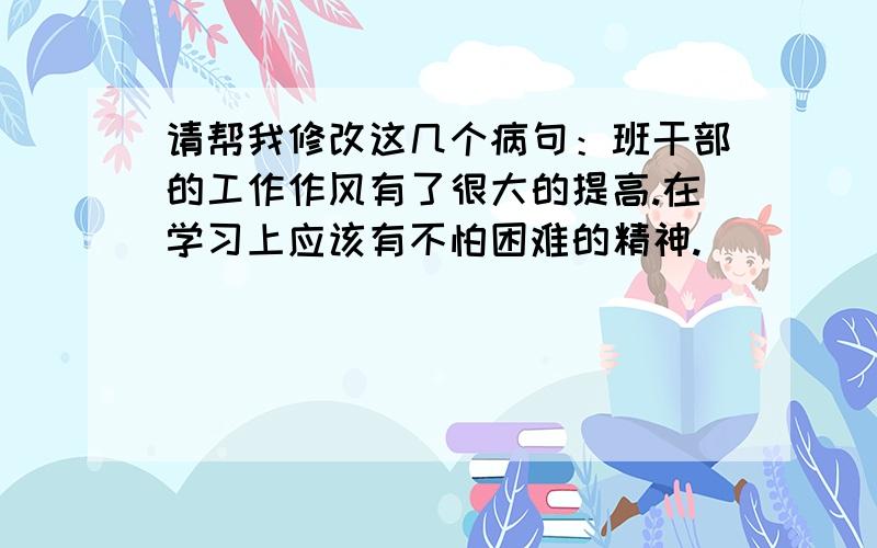 请帮我修改这几个病句：班干部的工作作风有了很大的提高.在学习上应该有不怕困难的精神.