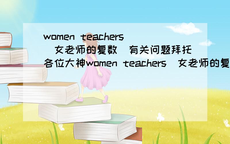 women teachers（女老师的复数）有关问题拜托各位大神women teachers（女老师的复数）为什么不写成woman teachers 要说明详细原因!