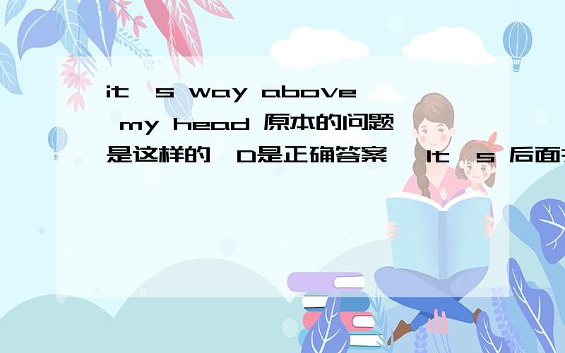 it's way above my head 原本的问题是这样的,D是正确答案 ,It's 后面并没有任何冠词.Mike:'Do you understand what he's on about?'Jane:'.'(a) No,it's long above my head.(b) No,it's road above my head.(c) No,it's route above my head.(d