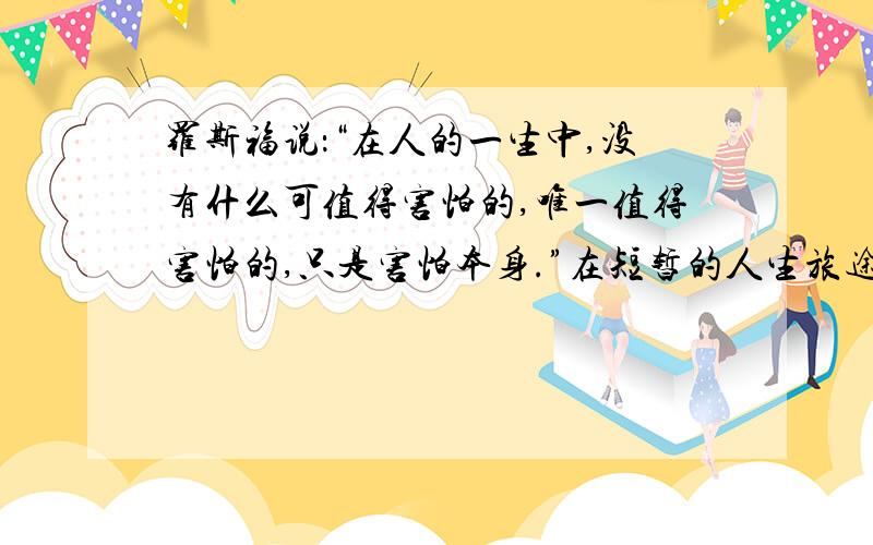 罗斯福说：“在人的一生中,没有什么可值得害怕的,唯一值得害怕的,只是害怕本身.”在短暂的人生旅途中在短暂的人生旅途中,困难、失败又算得了什么?最重要的是我们曾经放手去拼搏过,去