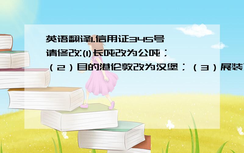 英语翻译1.信用证345号,请修改:(1)长吨改为公吨；（2）目的港伦敦改为汉堡；（3）展装运期到8月底并允许分运转船.2.你方信用证3350号,数量与合同不符,总金额相差75.60元,请速改.3.信用证2345