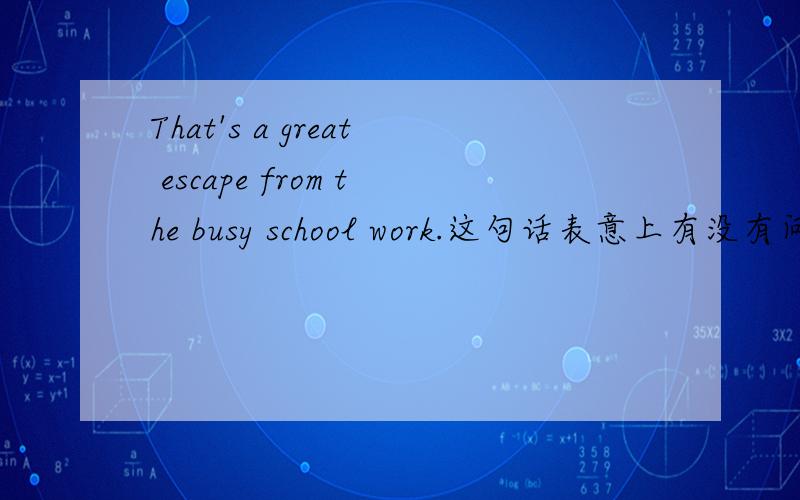 That's a great escape from the busy school work.这句话表意上有没有问题?我想表达“从繁忙的学校工作中逃脱出来”这个意思,但是希望能够表现出“一次不错的逃离”这种味道