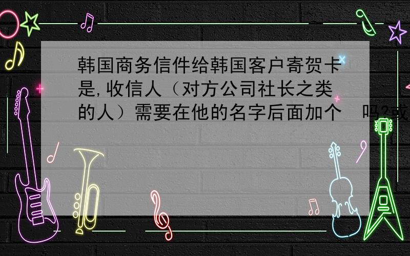 韩国商务信件给韩国客户寄贺卡是,收信人（对方公司社长之类的人）需要在他的名字后面加个님吗?或者怎么写比较好