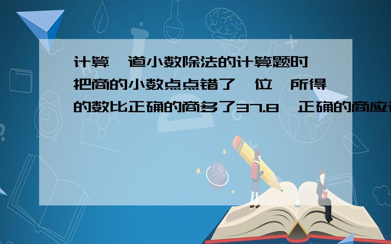 计算一道小数除法的计算题时,把商的小数点点错了一位,所得的数比正确的商多了37.8,正确的商应该是多少