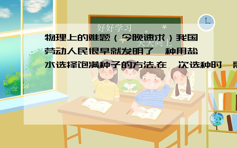 物理上的难题（今晚速求）我国劳动人民很早就发明了一种用盐水选择饱满种子的方法.在一次选种时,需要配置密度为1.1×10三次方的盐水,某农户从所配置的盐水中取出500mL样品进行检测,结果