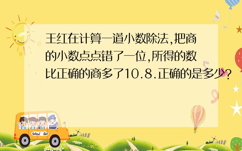 王红在计算一道小数除法,把商的小数点点错了一位,所得的数比正确的商多了10.8.正确的是多少?