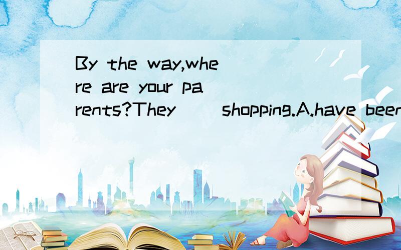 By the way,where are your parents?They __shopping.A.have been B.have gone C.went D.are going为什们呢，原因哦