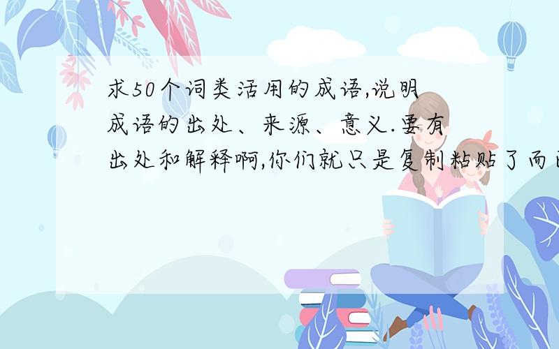 求50个词类活用的成语,说明成语的出处、来源、意义.要有出处和解释啊,你们就只是复制粘贴了而已,这些答案我见过.希望你们可以认真对待.