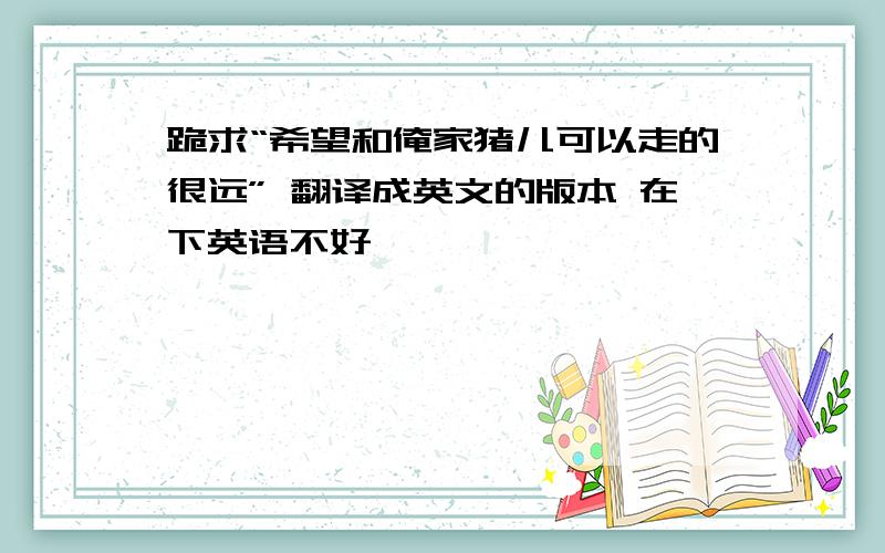 跪求“希望和俺家猪儿可以走的很远” 翻译成英文的版本 在下英语不好