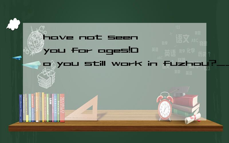 have not seen you for ages!Do you still work in fuzhou?____ it is two years since I worked therehave not seen you for ages!Do you still work in fuzhou?____ it is two years since I worked thereA yes i have B yes i doC no i have not D no i do not这个