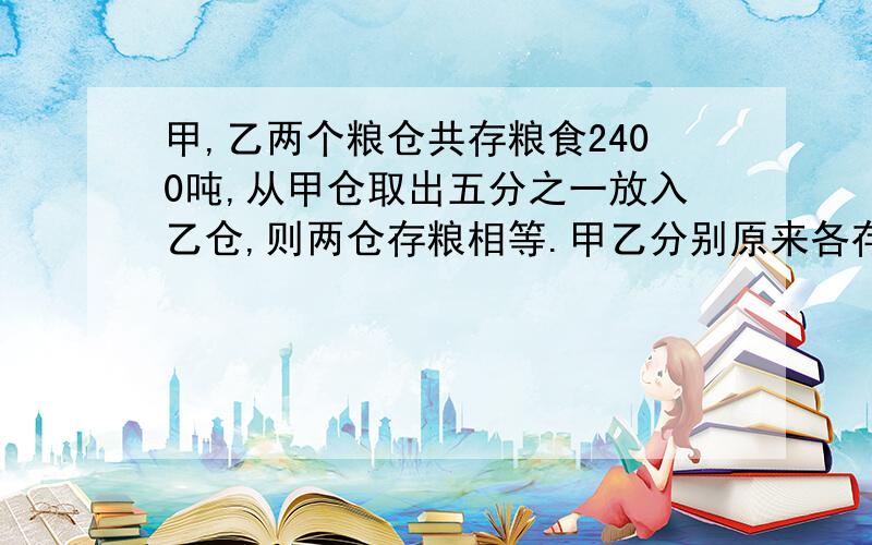 甲,乙两个粮仓共存粮食2400吨,从甲仓取出五分之一放入乙仓,则两仓存粮相等.甲乙分别原来各存粮多少吨 用算术的方法 做