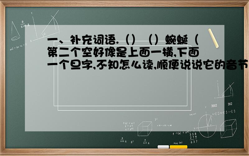 一、补充词语.（）（）蜿蜒（第二个空好像是上面一横,下面一个旦字,不知怎么读,顺便说说它的音节）五、根据意思写出相应的词语1、意思和情趣值得细细体会.（）2、比喻在别人急需时给