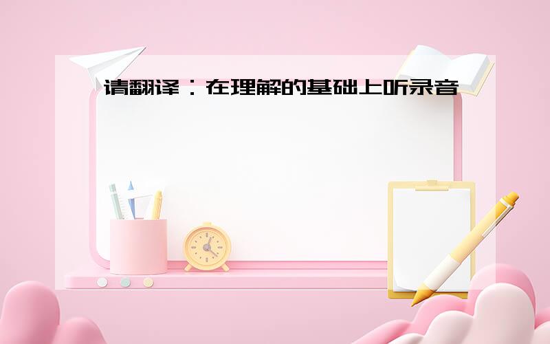 请翻译：在理解的基础上听录音