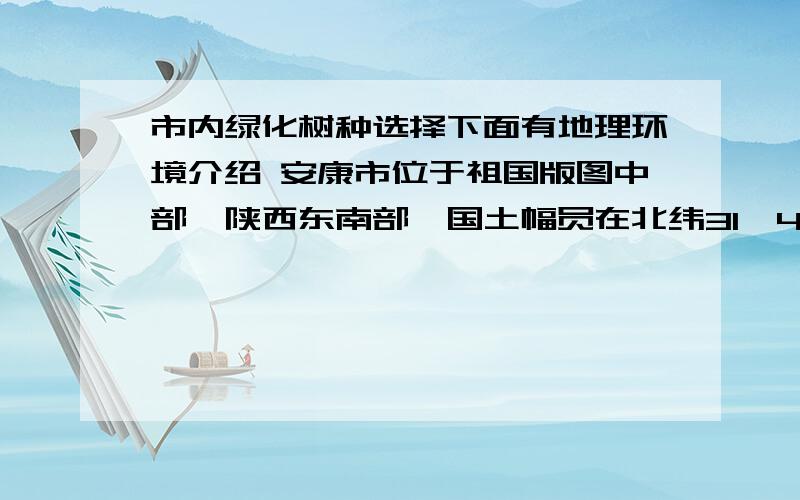 市内绿化树种选择下面有地理环境介绍 安康市位于祖国版图中部、陕西东南部,国土幅员在北纬31°42′—33°49′、东经108°01′—110°01′之间,国土面积23529平方公里,占陕西省国土面积的11.4%.