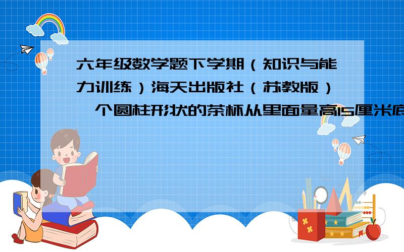 六年级数学题下学期（知识与能力训练）海天出版社（苏教版）一个圆柱形状的茶杯从里面量高15厘米底面直径6厘米这个茶杯最多能装多少毫升水?某动物园内有一个圆柱形状的水池,内直径12