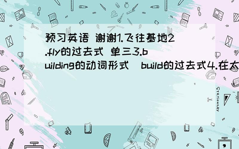 预习英语 谢谢1.飞往基地2.fly的过去式 单三3.building的动词形式  build的过去式4.在太空的：5.在月球上：