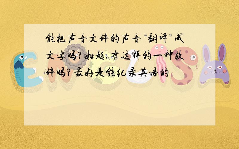 能把声音文件的声音“翻译”成文字吗?如题,有这样的一种软件吗?最好是能纪录英语的