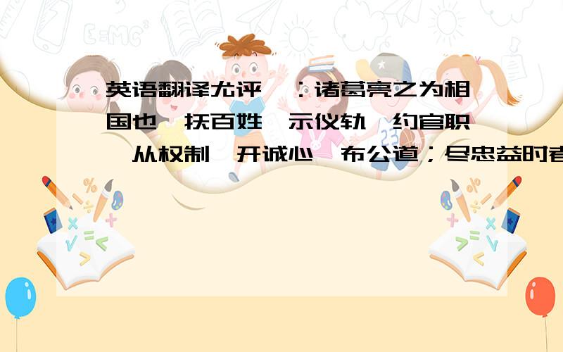 英语翻译尤评曰：诸葛亮之为相国也,抚百姓,示仪轨,约官职,从权制,开诚心,布公道；尽忠益时者虽雠必赏,犯法怠慢者虽亲必罚,服罪输情者虽重必释,游辞巧饰者虽轻必戮；善无微而不赏,恶无