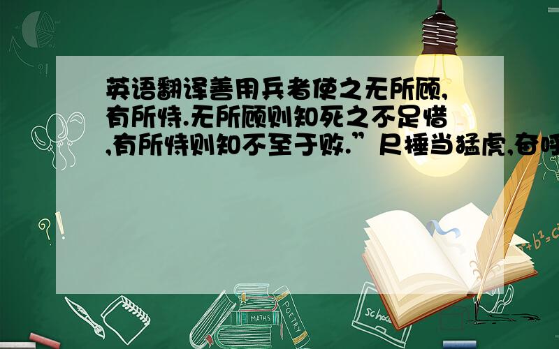 英语翻译善用兵者使之无所顾,有所恃.无所顾则知死之不足惜,有所恃则知不至于败.”尺棰当猛虎,奋呼而操击;徒手遇蜥蜴,变色而却步,人之情也.知此者,可以将矣.