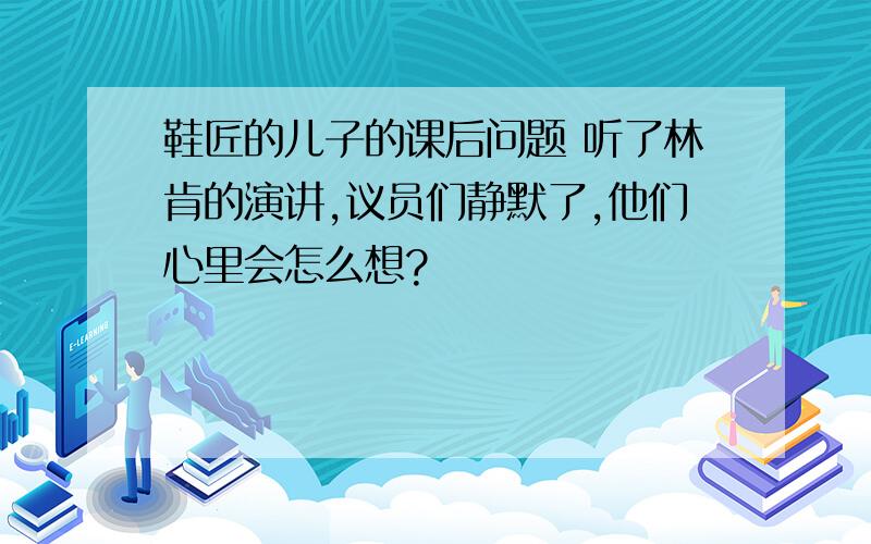 鞋匠的儿子的课后问题 听了林肯的演讲,议员们静默了,他们心里会怎么想?