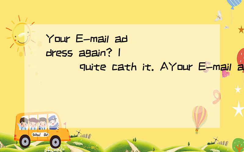 Your E-mail address again? I___quite cath it. AYour E-mail address again? I___quite cath it.   A.don＇t B.won＇t  C.can＇t  D.didn＇t选什么? 为什么?