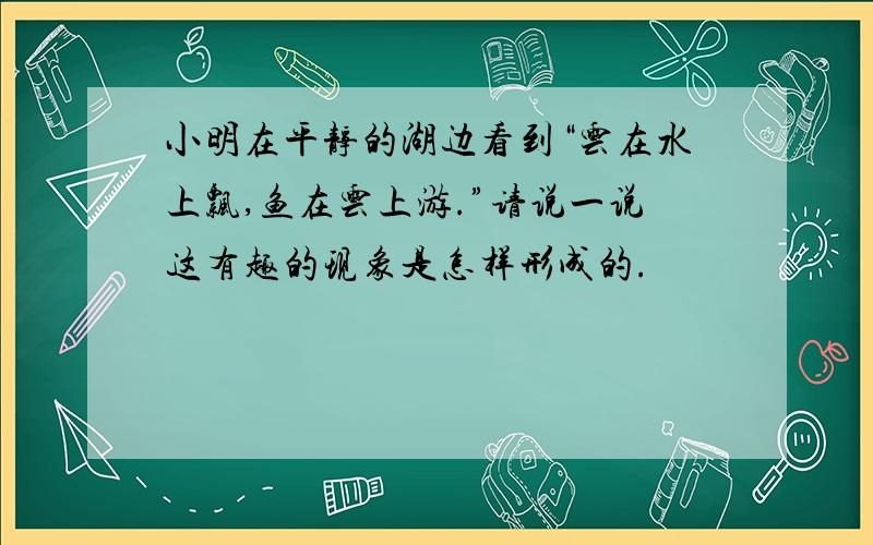 小明在平静的湖边看到“云在水上飘,鱼在云上游.”请说一说这有趣的现象是怎样形成的.