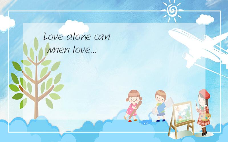 Love alone can when love...