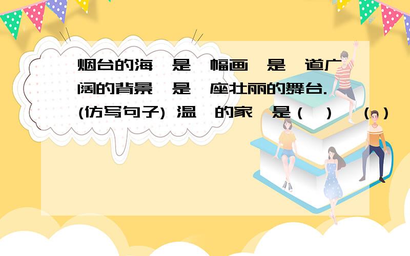 烟台的海,是一幅画,是一道广阔的背景,是一座壮丽的舞台.(仿写句子) 温馨的家,是（ ）,（）,（）.