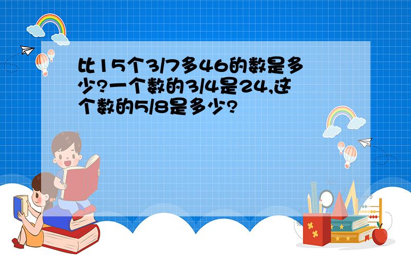 比15个3/7多46的数是多少?一个数的3/4是24,这个数的5/8是多少?