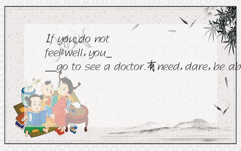 If you do not feel well,you___go to see a doctor.有need,dare,be able to,have to,had better