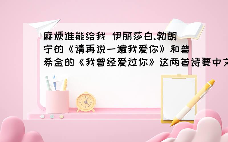 麻烦谁能给我 伊丽莎白.勃朗宁的《请再说一遍我爱你》和普希金的《我曾经爱过你》这两首诗要中文的 最好带一点作品的介绍.