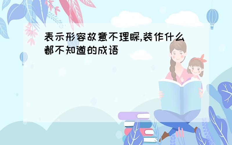 表示形容故意不理睬,装作什么都不知道的成语