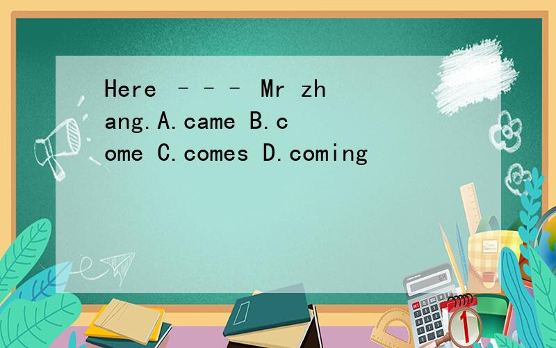 Here ––– Mr zhang.A.came B.come C.comes D.coming