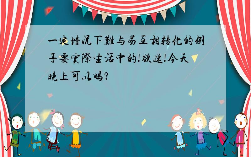 一定情况下难与易互相转化的例子要实际生活中的!欲速!今天晚上可以吗？