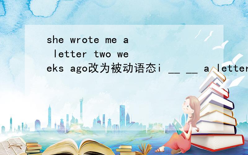 she wrote me a letter two weeks ago改为被动语态i __ __ a letter by her two weeks ago还有将dose he often tell you some interesting news?改为被动语态__ you often __ some interesting news by him__ some interesting news often __ __ you by