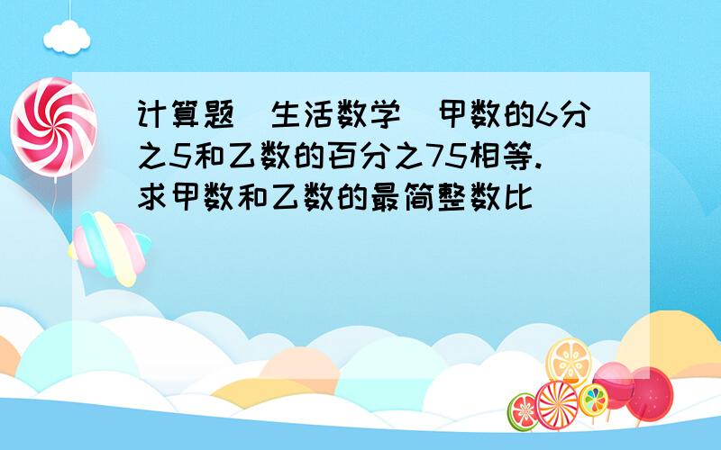 计算题（生活数学）甲数的6分之5和乙数的百分之75相等.求甲数和乙数的最简整数比