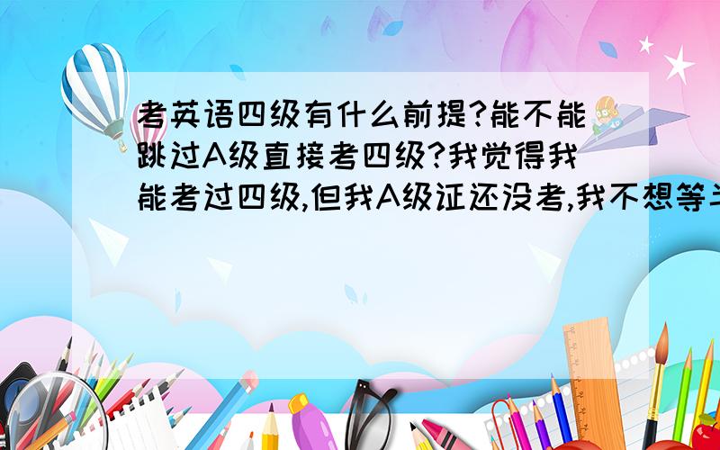 考英语四级有什么前提?能不能跳过A级直接考四级?我觉得我能考过四级,但我A级证还没考,我不想等半年...考英语四级有什么前提?能不能跳过A级直接考四级?我觉得我能考过四级,但我A级证还