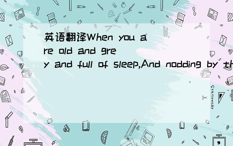 英语翻译When you are old and grey and full of sleep,And nodding by the fire,take down this book,And slowly read,and dream of soft look Your eyes had once,and of their shadows deep; How many loved your moments of glad grace,And loved your beauty w