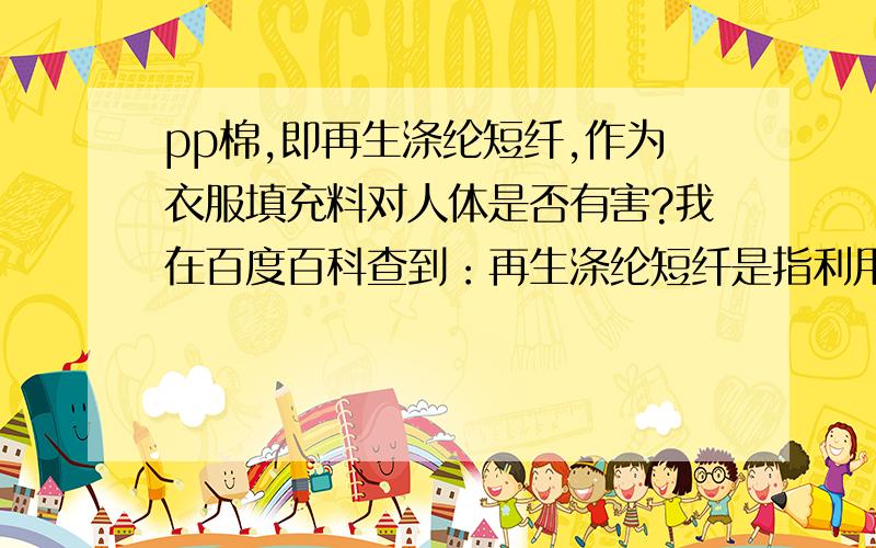 pp棉,即再生涤纶短纤,作为衣服填充料对人体是否有害?我在百度百科查到：再生涤纶短纤是指利用废旧聚酯瓶片,纺丝废丝,泡泡料,浆块做原料,废旧瓶片经过粉碎、清洗,各种料的混合物经过干