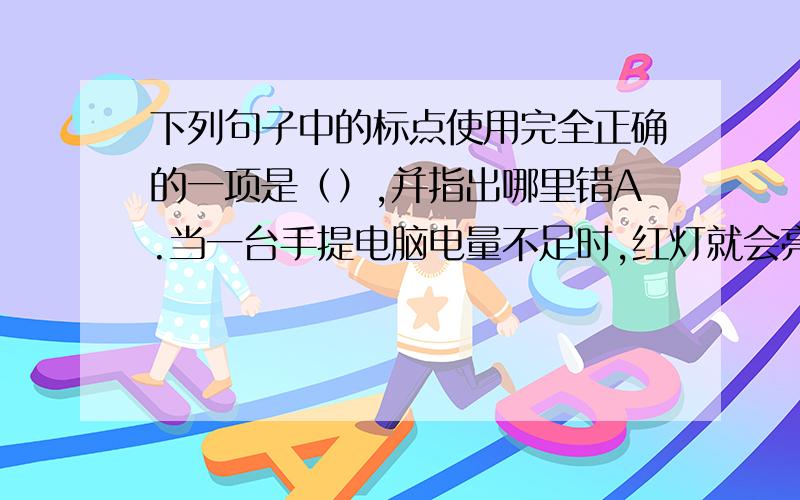 下列句子中的标点使用完全正确的一项是（）,并指出哪里错A.当一台手提电脑电量不足时,红灯就会亮起,而在充电时,绿灯就会亮起.B.他的爸爸看起来像一个三、四十岁的中年人,一点儿也不老