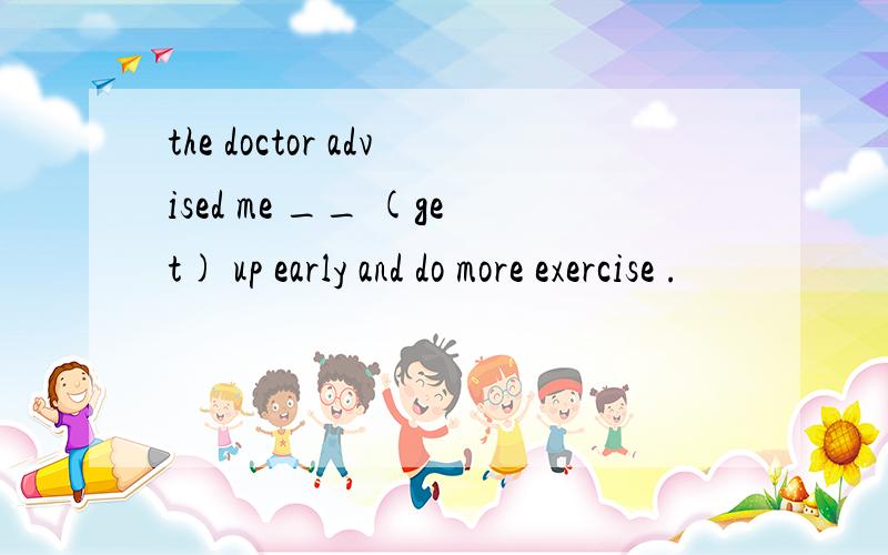 the doctor advised me __ (get) up early and do more exercise .