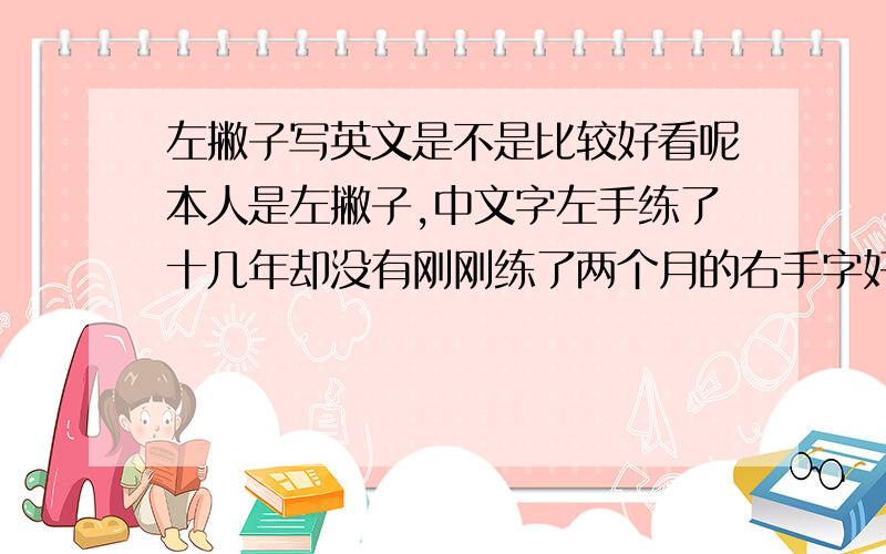 左撇子写英文是不是比较好看呢本人是左撇子,中文字左手练了十几年却没有刚刚练了两个月的右手字好看,不过写英文的时候非常顺手,而右手就好别扭,很多外国名人都是左撇子,是不是左撇