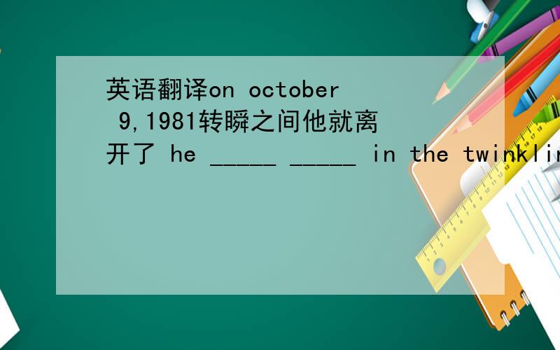 英语翻译on october 9,1981转瞬之间他就离开了 he _____ _____ in the twinkling of an eye如果没有人看护,不要去河里游泳——— ——— ——— in a river _________ nobody watches you