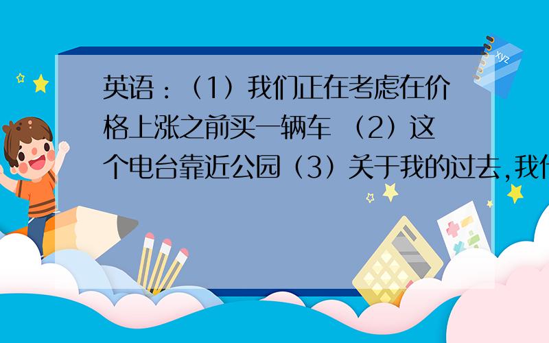 英语：（1）我们正在考虑在价格上涨之前买一辆车 （2）这个电台靠近公园（3）关于我的过去,我什么都不会告诉你的（4）北京是最大的城市之一