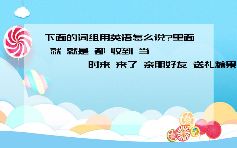 下面的词组用英语怎么说?里面 就 就是 都 收到 当******时来 来了 亲朋好友 送礼糖果