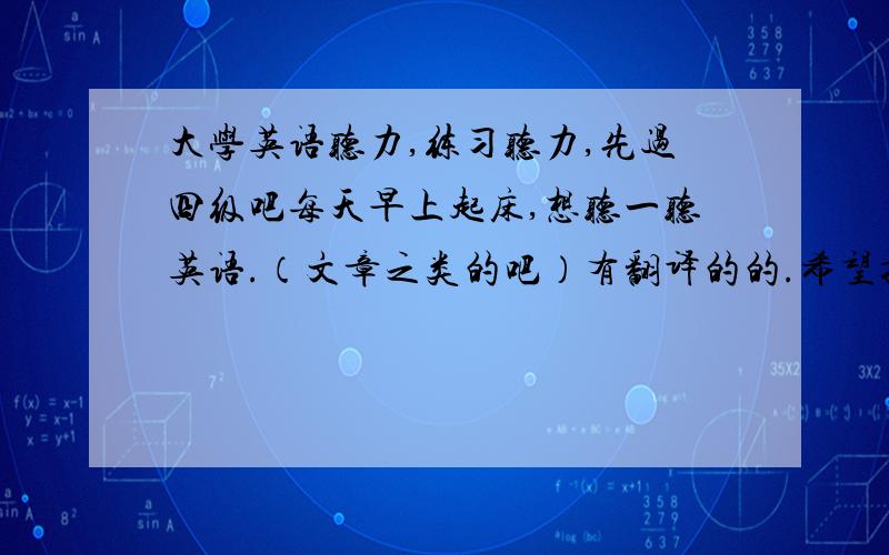 大学英语听力,练习听力,先过四级吧每天早上起床,想听一听英语.（文章之类的吧）有翻译的的.希望提供一个好的下载地址最好可以打包下载的