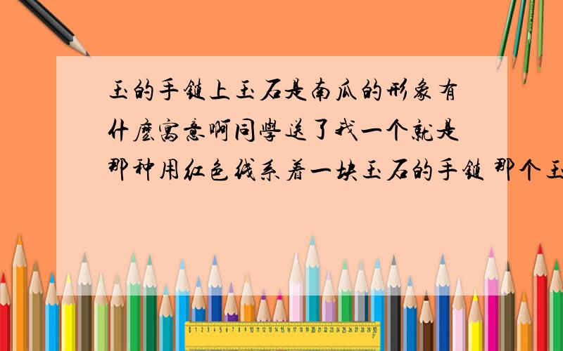 玉的手链上玉石是南瓜的形象有什麽寓意啊同学送了我一个就是那种用红色线系着一块玉石的手链 那个玉石的形状像南瓜 也像一朵小花啊 但是她说是南瓜 .那么 如果是南瓜的话 它是代表有